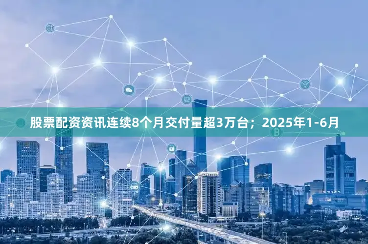 股票配资资讯连续8个月交付量超3万台；2025年1-6月