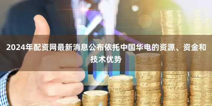2024年配资网最新消息公布依托中国华电的资源、资金和技术优势