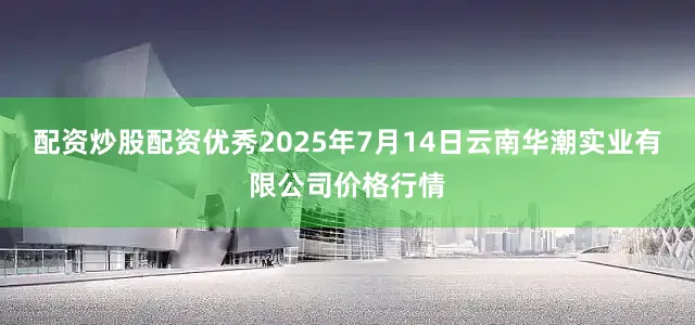 配资炒股配资优秀2025年7月14日云南华潮实业有限公司价格行情