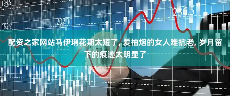 配资之家网站马伊琍花期太短了, 爱抽烟的女人难抗老, 岁月留下的痕迹太明显了