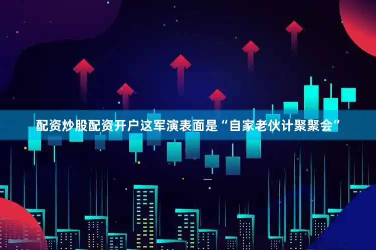 配资炒股配资开户这军演表面是“自家老伙计聚聚会”