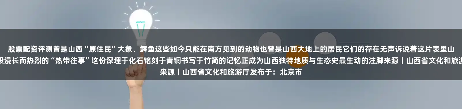 股票配资评测曾是山西“原住民”大象、鳄鱼这些如今只能在南方见到的动物也曾是山西大地上的居民它们的存在无声诉说着这片表里山河曾经拥有怎样一段漫长而热烈的“热带往事”这份深埋于化石铭刻于青铜书写于竹简的记忆正成为山西独特地质与生态史最生动的注脚来源丨山西省文化和旅游厅发布于：北京市