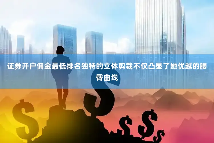 证券开户佣金最低排名独特的立体剪裁不仅凸显了她优越的腰臀曲线