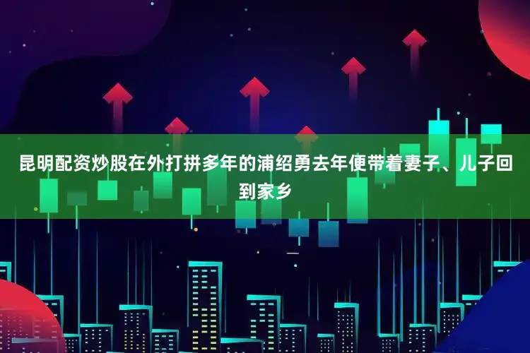 昆明配资炒股在外打拼多年的浦绍勇去年便带着妻子、儿子回到家乡