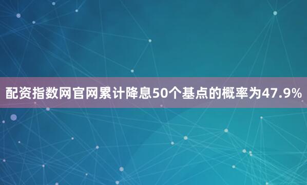 配资指数网官网累计降息50个基点的概率为47.9%