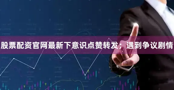 股票配资官网最新下意识点赞转发；遇到争议剧情