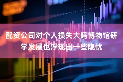 配资公司对个人损失大吗博物馆研学发展也浮现出一些隐忧
